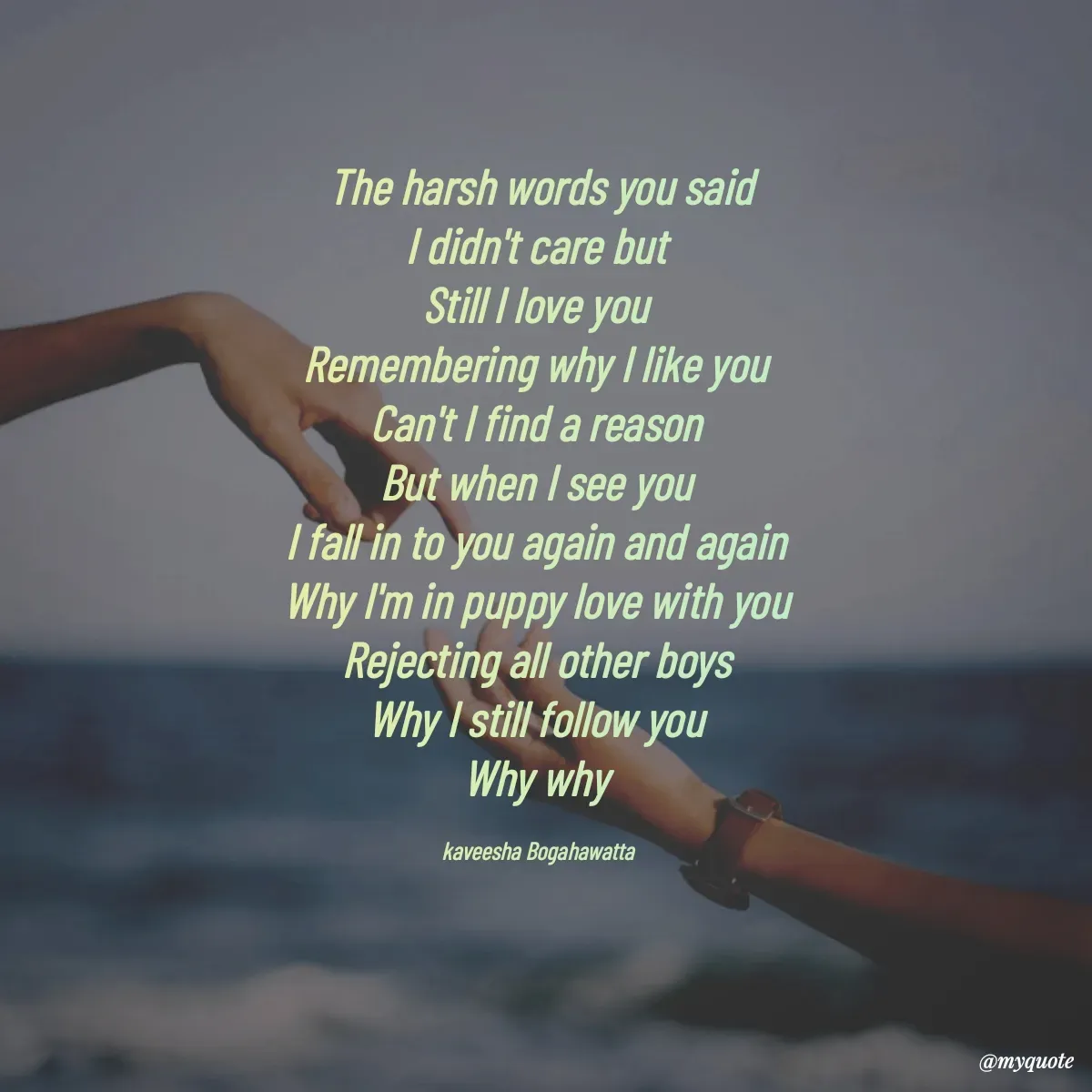 Quote by kaveesha Bogahawatta - The harsh words you said
I didn't care but 
Still l love you 
Remembering why I like you 
Can't I find a reason 
But when I see you 
I fall in to you again and again 
Why I'm in puppy love with you 
Rejecting all other boys 
Why I still follow you 
Why why 

kaveesha Bogahawatta  - Made using Quotes Creator App, Post Maker App
