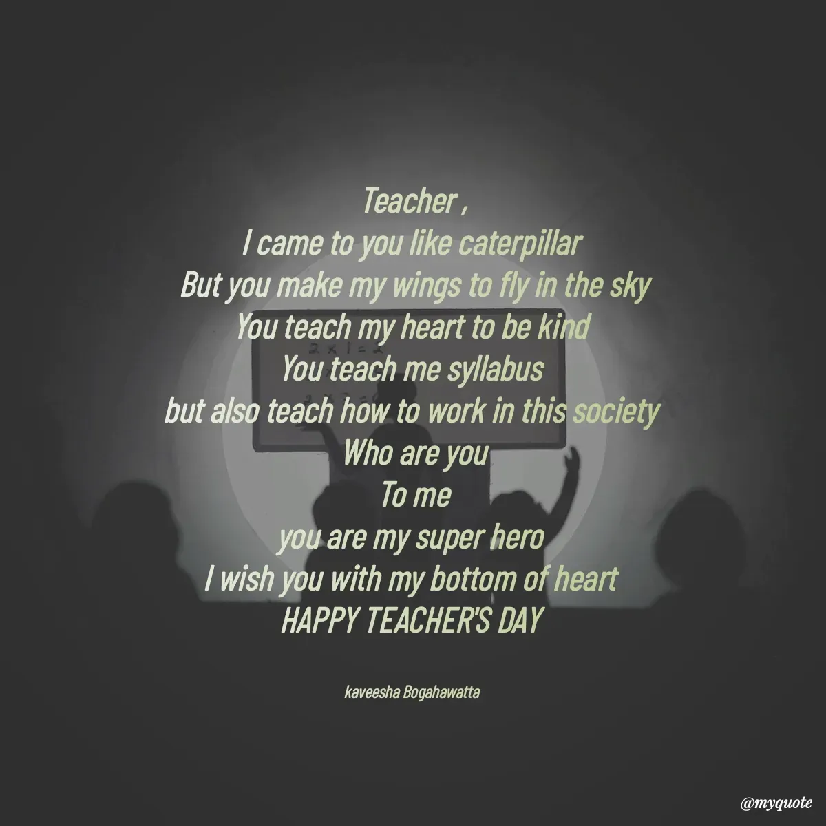 Quote by kaveesha Bogahawatta - Teacher ,
I came to you like caterpillar 
But you make my wings to fly in the sky
You teach my heart to be kind 
You teach me syllabus 
but also teach how to work in this society 
Who are you
 To me 
you are my super hero 
I wish you with my bottom of heart 
HAPPY TEACHER'S DAY 


kaveesha Bogahawatta  - Made using Quotes Creator App, Post Maker App