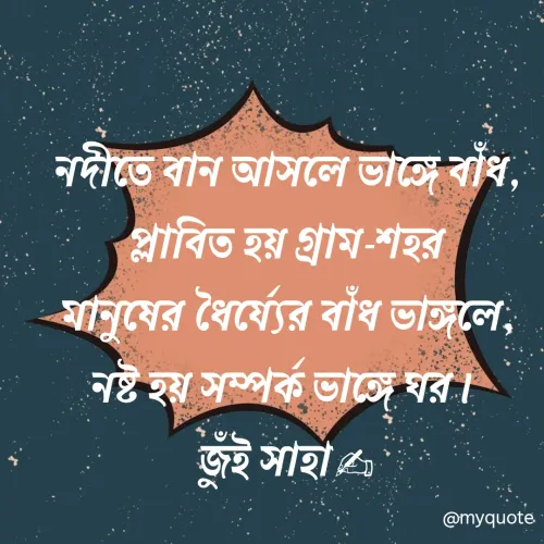 Quote by Jui Saha - 
নদীতে বান আসলে ভাঙ্গে বাঁধ, প্লাবিত হয় গ্রাম-শহর
মানুষের ধৈর্য্যের বাঁধ ভাঙ্গলে, নষ্ট হয় সম্পর্ক ভাঙ্গে ঘর। 
জুঁই সাহা✍ - Made using Quotes Creator App, Post Maker App