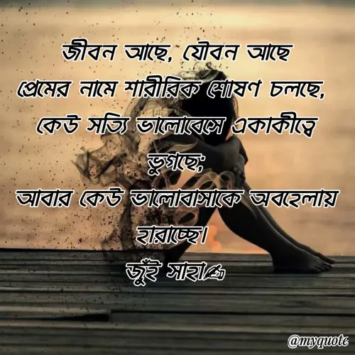 Quote by Jui Saha - 
জীবন আছে, যৌবন আছে
প্রেমের নামে শারীরিক শোষণ চলছে, 
কেউ সত্যি ভালোবেসে একাকীত্বে ভুগছে;
আবার কেউ ভালোবাসাকে অবহেলায় হারাচ্ছে। 
জুঁই সাহা✍ - Made using Quotes Creator App, Post Maker App