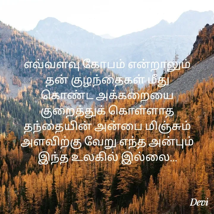 Quote by devi devi - எவ்வளவு கோபம் என்றாலும்
தன் குழந்தைகள் மீது
கொண்ட அக்கறையை
குறைத்துக் கொள்ளாத
தந்தையின் அன்பை மிஞ்சும்
அளவிற்கு வேறு எந்த அன்பும்
இந்த உலகில் இல்லை… - Made using Quotes Creator App, Post Maker App
