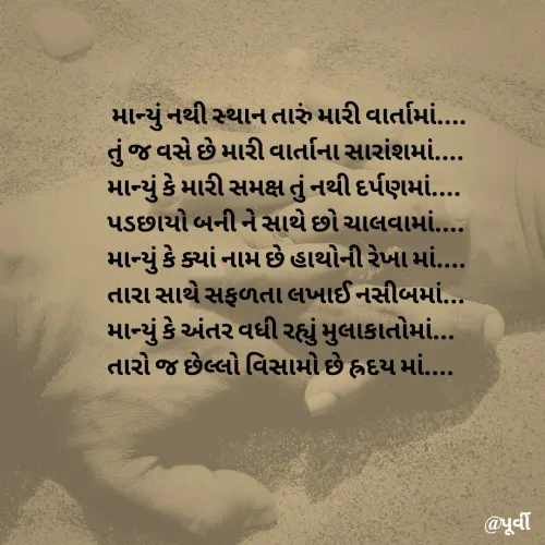 Quote by Purvi Shah -  માન્યું નથી સ્થાન તારું મારી વાર્તામાં....
તું જ વસે છે મારી વાર્તાના સારાંશમાં....
માન્યું કે મારી સમક્ષ તું નથી દર્પણમાં....
પડછાયો બની ને સાથે છો ચાલવામાં....
માન્યું કે ક્યાં નામ છે હાથોની રેખા માં....
તારા સાથે સફળતા લખાઈ નસીબમાં... 
માન્યું કે અંતર વધી રહ્યું મુલાકાતોમાં...
તારો જ છેલ્લો વિસામો છે હ્રદય માં.... - Made using Quotes Creator App, Post Maker App