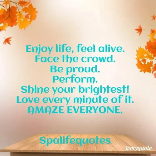 Quote by Spalifequotes - Enjoy life, feel alive.
Face the crowd.
Be proud.
Perform.
Shine your brightest!
Love every minute of it.
AMAZE EVERYONE.


Spalifequotes - Made using Quotes Creator App, Post Maker App
