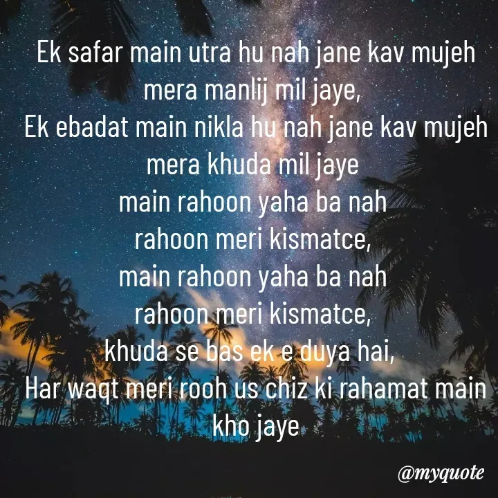 Quote by A.S.N Abu shahad - Ek safar main utra hu nah jane kav mujeh mera manlij mil jaye, 
Ek ebadat main nikla hu nah jane kav mujeh mera khuda mil jaye 
main rahoon yaha ba nah 
rahoon meri kismatce, 
main rahoon yaha ba nah 
rahoon meri kismatce, 
khuda se bas ek e duya hai,  
Har waqt meri rooh us chiz ki rahamat main kho jaye - Made using Quotes Creator App, Post Maker App