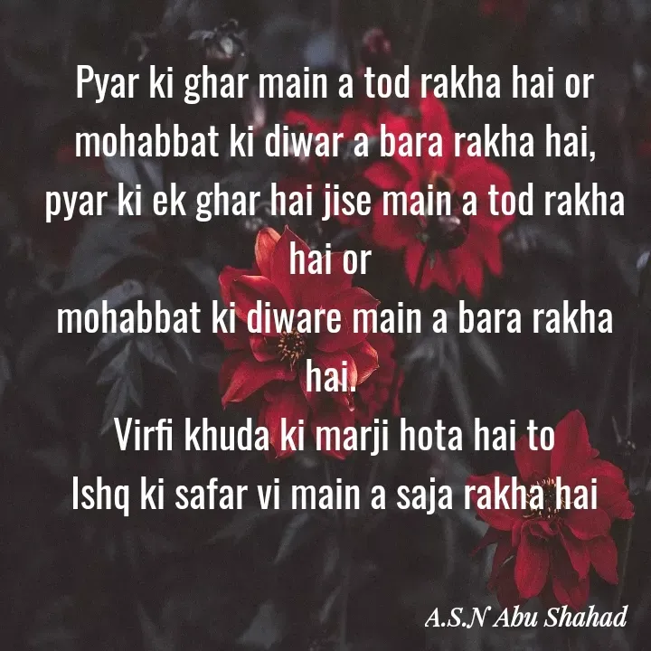 Quote by A.S.N Abu shahad - Pyar ki ghar main a tod rakha hai or
mohabbat ki diwar a bara rakha hai,
pyar ki ek ghar hai jise main a tod rakha hai or 
mohabbat ki diware main a bara rakha hai. 
Virfi khuda ki marji hota hai to
Ishq ki safar vi main a saja rakha hai - Made using Quotes Creator App, Post Maker App