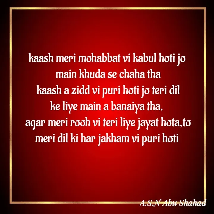Quote by A.S.N Abu shahad - kaash meri mohabbat vi kabul hoti jo 
main khuda se chaha tha
kaash a zidd vi puri hoti jo teri dil
ke liye main a banaiya tha, 
agar meri rooh vi teri liye jayat hota,to
meri dil ki har jakham vi puri hoti  - Made using Quotes Creator App, Post Maker App