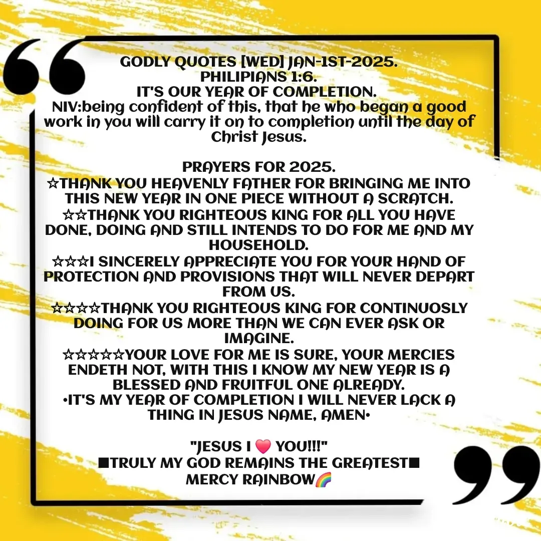 Quote by Mercy Rainbow🌈 . - GODLY QUOTES [WED] JAN-1ST-2025.
PHILIPIANS 1:6.
IT'S OUR YEAR OF COMPLETION. 
NIV:being confident of this, that he who began a good work in you will carry it on to completion until the day of Christ Jesus.

PRAYERS FOR 2025.
☆THANK YOU HEAVENLY FATHER FOR BRINGING ME INTO THIS NEW YEAR IN ONE PIECE WITHOUT A SCRATCH.
☆☆THANK YOU RIGHTEOUS KING FOR ALL YOU HAVE DONE, DOING AND STILL INTENDS TO DO FOR ME AND MY HOUSEHOLD.
☆☆☆I SINCERELY APPRECIATE YOU FOR YOUR HAND OF PROTECTION AND PROVISIONS THAT WILL NEVER DEPART FROM US.
☆☆☆☆THANK YOU RIGHTEOUS KING FOR CONTINUOSLY DOING FOR US MORE THAN WE CAN EVER ASK OR IMAGINE.
☆☆☆☆☆YOUR LOVE FOR ME IS SURE, YOUR MERCIES ENDETH NOT, WITH THIS I KNOW MY NEW YEAR IS A BLESSED AND FRUITFUL ONE ALREADY.
•IT'S MY YEAR OF COMPLETION I WILL NEVER LACK A THING IN JESUS NAME, AMEN•

"JESUS I ❤️ YOU!!!"
■TRULY MY GOD REMAINS THE GREATEST■
MERCY RAINBOW🌈 - Made using Quotes Creator App, Post Maker App