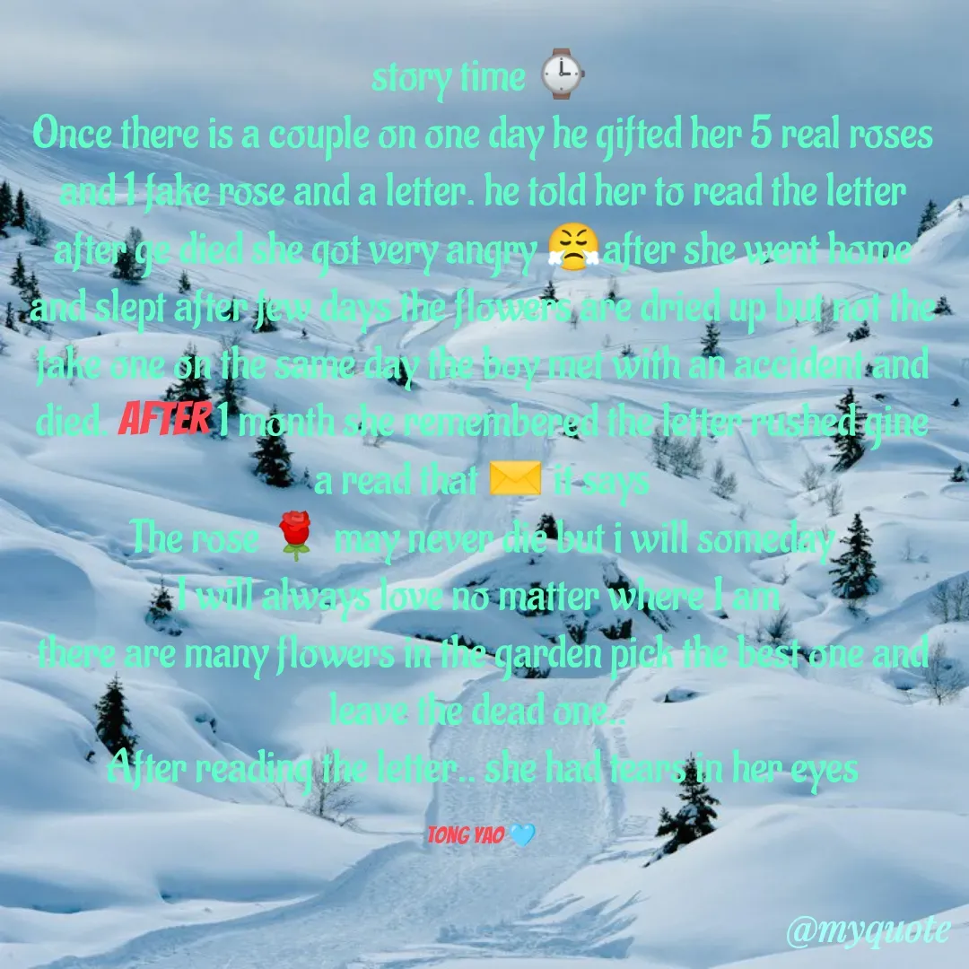 Quote by Tong Yao - story time ⌚
Once there is a couple on one day he gifted her 5 real roses and 1 fake rose and a letter. he told her to read the letter after ge died she got very angry 😤after she went home and slept after few days the flowers are dried up but not the fake one on the same day the boy met with an accident and died. After 1 month she remembered the letter rushed gine a read that ✉️ it says
The rose 🌹 may never die but i will someday
I will always love no matter where I am 
there are many flowers in the garden pick the best one and leave the dead one.. 
After reading the letter.. she had tears in her eyes

Tong Yao 🩵 - Made using Quotes Creator App, Post Maker App