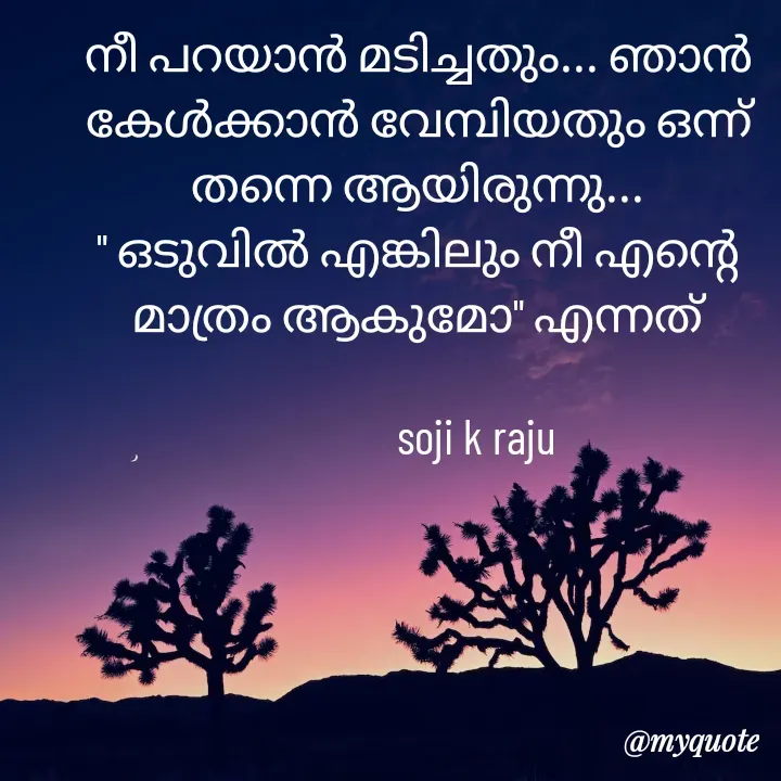 Quote by Soji k raju - നീ പറയാൻ മടിച്ചതും... ഞാൻ കേൾക്കാൻ വേമ്പിയതും ഒന്ന് തന്നെ ആയിരുന്നു...
" ഒടുവിൽ എങ്കിലും നീ എന്റെ മാത്രം ആകുമോ" എന്നത്
            
             soji k raju  - Made using Quotes Creator App, Post Maker App