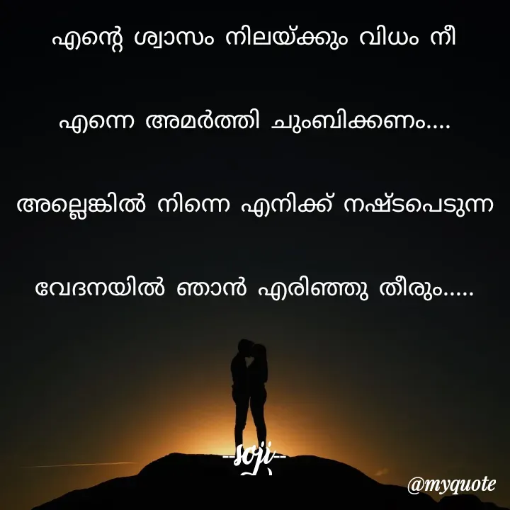 Quote by Soji k raju - എന്റെ ശ്വാസം നിലയ്ക്കും വിധം നീ എന്നെ അമർത്തി ചുംബിക്കണം.... അല്ലെങ്കിൽ നിന്നെ എനിക്ക് നഷ്ടപെടുന്ന വേദനയിൽ ഞാൻ എരിഞ്ഞു തീരും.....
                                                  --soji-- - Made using Quotes Creator App, Post Maker App