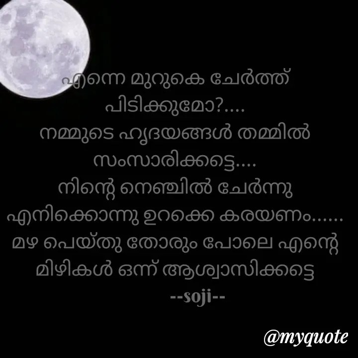 Quote by Soji k raju - എന്നെ മുറുകെ ചേർത്ത് പിടിക്കുമോ?....
നമ്മുടെ ഹൃദയങ്ങൾ തമ്മിൽ സംസാരിക്കട്ടെ....
നിന്റെ നെഞ്ചിൽ ചേർന്നു എനിക്കൊന്നു ഉറക്കെ കരയണം...... മഴ പെയ്തു തോരും പോലെ എന്റെ മിഴികൾ ഒന്ന് ആശ്വാസിക്കട്ടെ
          --soji-- - Made using Quotes Creator App, Post Maker App