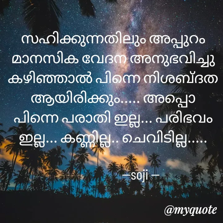 Quote by Soji k raju - സഹിക്കുന്നതിലും അപ്പുറം മാനസിക വേദന അനുഭവിച്ചു കഴിഞ്ഞാൽ പിന്നെ നിശബ്ദത ആയിരിക്കും..... അപ്പൊ പിന്നെ പരാതി ഇല്ല... പരിഭവം ഇല്ല... കണ്ണില്ല.. ചെവിടില്ല.....
          
                    --soji -- - Made using Quotes Creator App, Post Maker App