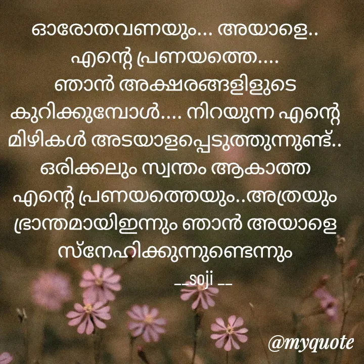 Quote by Soji k raju - ഓരോതവണയും... അയാളെ.. എന്റെ പ്രണയത്തെ.... ഞാൻ അക്ഷരങ്ങളിളുടെ കുറിക്കുമ്പോൾ.... നിറയുന്ന എന്റെ മിഴികൾ അടയാളപ്പെടുത്തുന്നുണ്ട്.. ഒരിക്കലും സ്വന്തം ആകാത്ത എന്റെ പ്രണയത്തെയും..അത്രയും ഭ്രാന്തമായിഇന്നും ഞാൻ അയാളെ സ്‌നേഹിക്കുന്നുണ്ടെന്നും
              __soji __ - Made using Quotes Creator App, Post Maker App