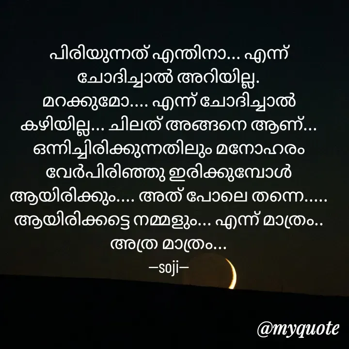 Quote by Soji k raju - പിരിയുന്നത് എന്തിനാ... എന്ന് ചോദിച്ചാൽ അറിയില്ല.
മറക്കുമോ.... എന്ന് ചോദിച്ചാൽ കഴിയില്ല... ചിലത് അങ്ങനെ ആണ്... ഒന്നിച്ചിരിക്കുന്നതിലും മനോഹരം വേർപിരിഞ്ഞു ഇരിക്കുമ്പോൾ ആയിരിക്കും.... അത് പോലെ തന്നെ..... ആയിരിക്കട്ടെ നമ്മളും... എന്ന് മാത്രം.. അത്ര മാത്രം...
--soji-- - Made using Quotes Creator App, Post Maker App