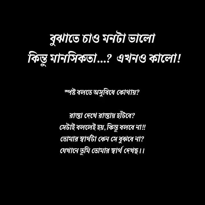 Quote by Ajana - বুঝাতে চাও মনটা ভালো 
কিন্তু মানসিকতা...?  এখনও কালো!
স্পষ্ট বলতে অসুবিধে কোথায়?

রাস্তা দেখে রাস্তায় হাঁটবে?
সেটাই বললেই হয়, কিন্তু বলবে না!!
তোমার স্বার্থটা কেন সে বুঝবে না?
যেখানে তুমি তোমার স্বার্থ দেখছ।। - Made using Quotes Creator App, Post Maker App