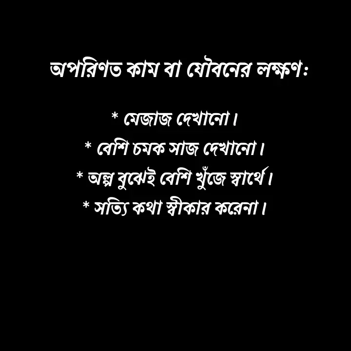 Quote by Ajana - অপরিণত কাম বা যৌবনের লক্ষণ:* মেজাজ দেখানো।
* বেশি চমক সাজ দেখানো।
* অল্প বুঝেই বেশি খুঁজে স্বার্থে।
* সত্যি কথা স্বীকার করেনা। - Made using Quotes Creator App, Post Maker App