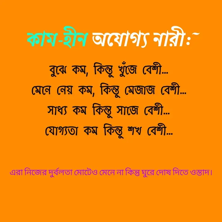 Quote by Ajana - কাম-হীন অযোগ্য নারী:~বুঝে কম, কিন্তু খুঁজে বেশী...
মেনে নেয় কম, কিন্তু মেজাজ বেশী...
সাধ্য কম কিন্তু সাজে বেশী...
যোগ্যতা কম কিন্তু শখ বেশী...
এরা নিজের দুর্বলতা মোটেও মেনে না কিন্তু ঘুরে দোষ দিতে ওস্তাদ। - Made using Quotes Creator App, Post Maker App