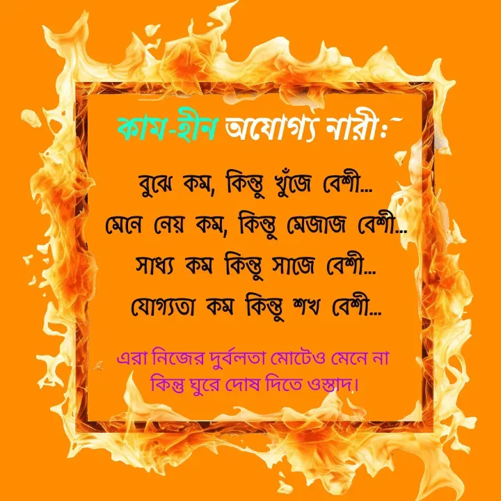 Quote by Ajana - কাম-হীন অযোগ্য নারী:~বুঝে কম, কিন্তু খুঁজে বেশী...
মেনে নেয় কম, কিন্তু মেজাজ বেশী...
সাধ্য কম কিন্তু সাজে বেশী...
যোগ্যতা কম কিন্তু শখ বেশী...
এরা নিজের দুর্বলতা মোটেও মেনে না
 কিন্তু ঘুরে দোষ দিতে ওস্তাদ। - Made using Quotes Creator App, Post Maker App