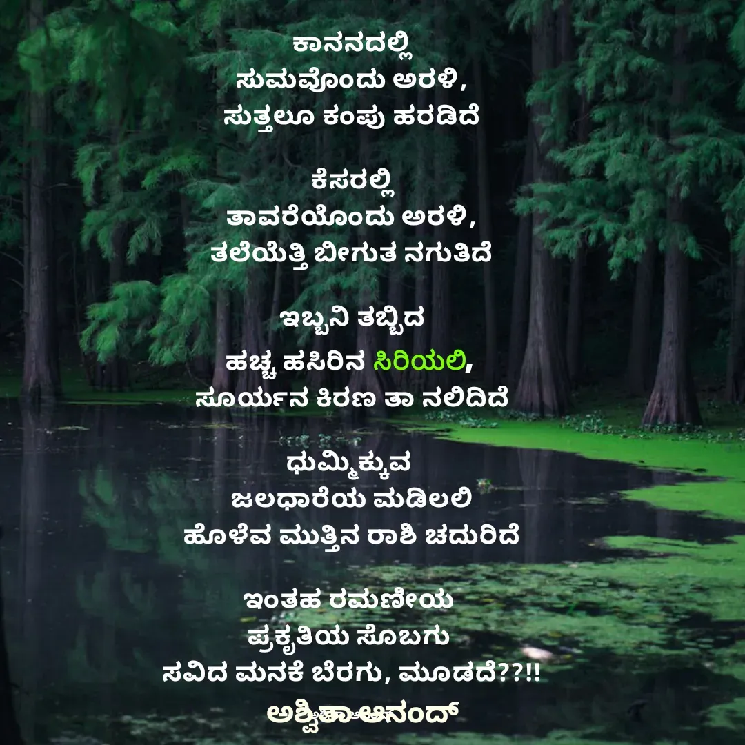 Quote by Divith - ಕಾನನದಲ್ಲಿ
ಸುಮವೊಂದು ಅರಳಿ,
ಸುತ್ತಲೂ ಕಂಪು ಹರಡಿದೆ

ಕೆಸರಲ್ಲಿ
ತಾವರೆಯೊಂದು ಅರಳಿ,
ತಲೆಯೆತ್ತಿ ಬೀಗುತ ನಗುತಿದೆ

ಇಬ್ಬನಿ ತಬ್ಬಿದ
ಹಚ್ಚ ಹಸಿರಿನ ಸಿರಿಯಲಿ, 
ಸೂರ್ಯನ ಕಿರಣ ತಾ ನಲಿದಿದೆ

ಧುಮ್ಮಿಕ್ಕುವ 
ಜಲಧಾರೆಯ ಮಡಿಲಲಿ
ಹೊಳೆವ ಮುತ್ತಿನ ರಾಶಿ ಚದುರಿದೆ

ಇಂತಹ ರಮಣೀಯ 
ಪ್ರಕೃತಿಯ ಸೊಬಗು 
ಸವಿದ ಮನಕೆ ಬೆರಗು, ಮೂಡದೆ??!!

ಅಶ್ವಿತಾ ಆನಂದ್  - Made using Quotes Creator App, Post Maker App