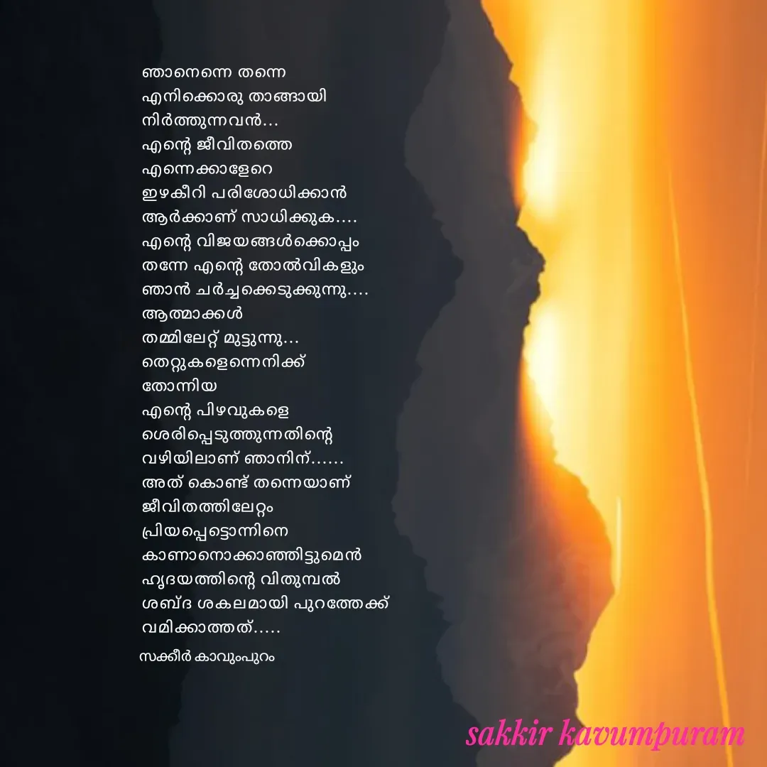 Quote by Sakkir kavumpuram - ഞാനെന്നെ തന്നെ 
എനിക്കൊരു താങ്ങായി 
നിർത്തുന്നവൻ...
എന്റെ ജീവിതത്തെ 
എന്നെക്കാളേറെ 
ഇഴകീറി പരിശോധിക്കാൻ 
ആർക്കാണ് സാധിക്കുക....
എന്റെ വിജയങ്ങൾക്കൊപ്പം 
തന്നേ എന്റെ തോൽവികളും 
ഞാൻ ചർച്ചക്കെടുക്കുന്നു....
ആത്മാക്കൾ 
തമ്മിലേറ്റ് മുട്ടുന്നു...
തെറ്റുകളെന്നെനിക്ക് 
തോന്നിയ 
എന്റെ പിഴവുകളെ
ശെരിപ്പെടുത്തുന്നതിന്റെ 
വഴിയിലാണ് ഞാനിന്......
അത് കൊണ്ട് തന്നെയാണ് 
ജീവിതത്തിലേറ്റം 
പ്രിയപ്പെട്ടൊന്നിനെ 
കാണാനൊക്കാഞ്ഞിട്ടുമെൻ 
ഹൃദയത്തിന്റെ വിതുമ്പൽ 
ശബ്ദ ശകലമായി പുറത്തേക്ക് 
വമിക്കാത്തത്.....സക്കീർ കാവുംപുറം  - Made using Quotes Creator App, Post Maker App