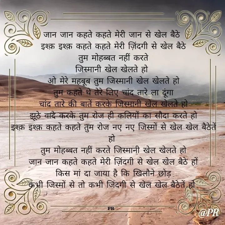 Quote by unknown writer - जान जान कहते कहते मेरी जान से खेल बैठे
 इश्क़ इश्क़ कहते कहते मेरी ज़िंदगी से खेल बैठे
 तुम मोहब्बत नहीं करते
 जिस्मानी खेल खेलते हो 
 ओ मेरे महबूब तुम जिस्मानी खेल खेलते हो
 तुम कहते थे तेरे लिए चांद तारे ला दूंगा
 चांद तारे की बातें करके जिस्मानी खेल खेलते हो
 झूठे वादे करके तुम रोज ही कलियों का सौदा करते हो
 इश्क़ इश्क़ कहते कहते तुम रोज नए नए जिस्मों से खेल खेल बैठेतें हो
 तुम मोहब्बत नहीं करते जिस्मानी खेल खेलते हो
 जान जान कहते कहते मेरी ज़िंदगी से खेल खेल बैठे हों
 किस मां दा जाया है कि खिलौने छोड़
 कभी जिस्मों से तो कभी जिंदगी से खेल खेल बैठेतें हो 
 

PR  - Made using Quotes Creator App, Post Maker App