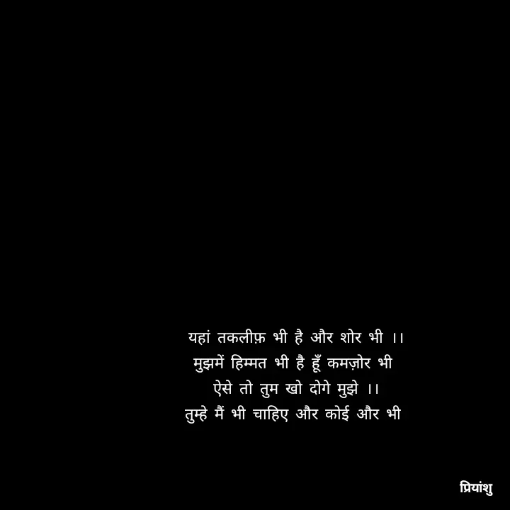 Quote by priyanshu - यहां तकलीफ़ भी है और शोर भी ।।
मुझमें हिम्मत भी है हूँ कमज़ोर भी 
ऐसे तो तुम खो दोगे मुझे ।।
तुम्हे मैं भी चाहिए और कोई और भी  - Made using Quotes Creator App, Post Maker App