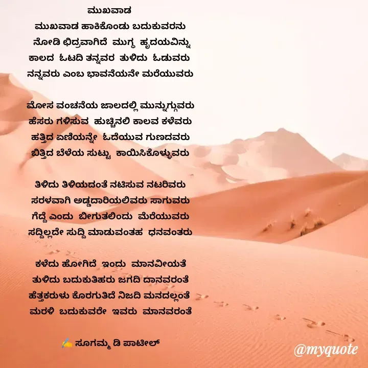 Quote by sugamma Almel - ಮುಖವಾಡ 
ಮುಖವಾಡ ಹಾಕಿಕೊಂಡು ಬದುಕುವರನು
 ನೋಡಿ ಛಿದ್ರವಾಗಿದೆ  ಮುಗ್ಧ  ಹೃದಯವಿನ್ನು
ಕಾಲದ  ಓಟದಿ ತನ್ನವರ  ತುಳಿದು  ಓಡುವರು 
ನನ್ನವರು ಎಂಬ ಭಾವನೆಯನೇ ಮರೆಯುವರು

ಮೋಸ ವಂಚನೆಯ ಜಾಲದಲ್ಲಿ ಮುನ್ನುಗ್ಗುವರು
ಹೆಸರು ಗಳಿಸುವ  ಹುಚ್ಚಿನಲಿ ಕಾಲವ ಕಳೆವರು
ಹತ್ತಿದ ಏಣಿಯನ್ನೇ  ಓದೆಯುವ ಗುಣದವರು
ಬಿತ್ತಿದ ಬೆಳೆಯ ಸುಟ್ಟು  ಕಾಯಿಸಿಕೊಳ್ಳುವರು

ತಿಳಿದು ತಿಳಿಯದಂತೆ ನಟಿಸುವ ನಟರಿವರು
ಸರಳವಾಗಿ ಅಡ್ಡದಾರಿಯಲಿವರು ಸಾಗುವರು
ಗೆದ್ದೆ ಎಂದು  ಬೀಗುತಲಿಂದು  ಮೆರೆಯುವರು
ಸದ್ದಿಲ್ಲದೇ ಸುದ್ದಿ ಮಾಡುವಂತಹ  ಧನವಂತರು

ಕಳೆದು ಹೋಗಿದೆ  ಇಂದು  ಮಾನವೀಯತೆ
ತುಳಿದು ಬದುಕುತಿಹರು ಜಗದಿ ದಾನವರಂತೆ
ಹೆತ್ತಕರುಳು ಕೊರಗುತಿದೆ ನಿಜದಿ ಮನದಲ್ಲಂತೆ 
ಮರಳಿ  ಬದುಕುವರೇ  ಇವರು  ಮಾನವರಂತೆ

✍️ ಸೂಗಮ್ಮ ಡಿ ಪಾಟೀಲ್
      ಉತ್ನಾಳ್ - Made using Quotes Creator App, Post Maker App