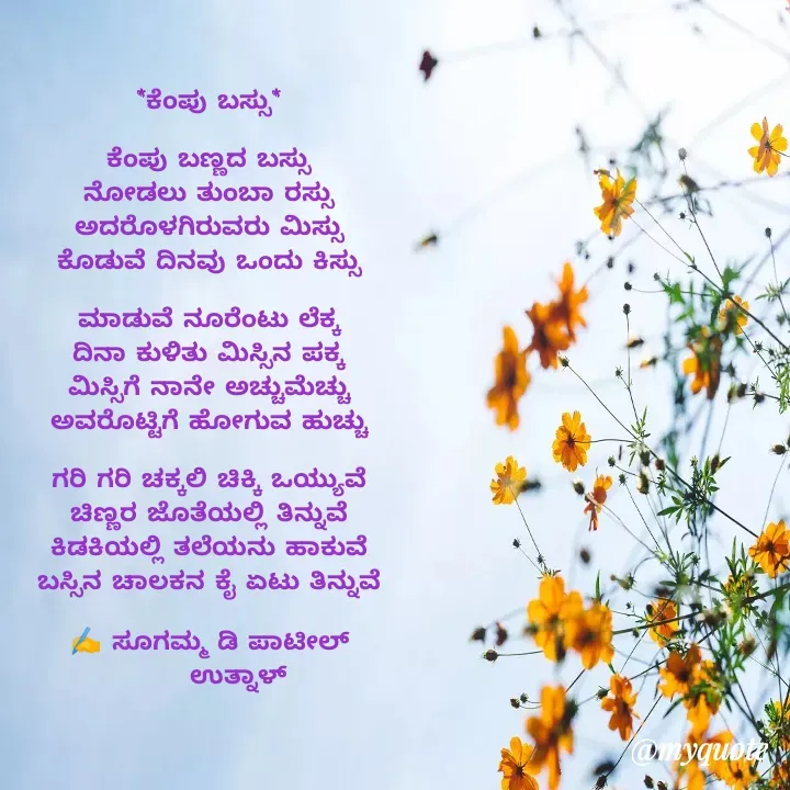 Quote by sugamma Almel - 


*ಕೆಂಪು ಬಸ್ಸು*

ಕೆಂಪು ಬಣ್ಣದ ಬಸ್ಸು
ನೋಡಲು ತುಂಬಾ ರಸ್ಸು
ಅದರೊಳಗಿರುವರು ಮಿಸ್ಸು
ಕೊಡುವೆ ದಿನವು ಒಂದು ಕಿಸ್ಸು

ಮಾಡುವೆ ನೂರೆಂಟು ಲೆಕ್ಕ
ದಿನಾ ಕುಳಿತು ಮಿಸ್ಸಿನ ಪಕ್ಕ
ಮಿಸ್ಸಿಗೆ ನಾನೇ ಅಚ್ಚುಮೆಚ್ಚು
ಅವರೊಟ್ಟಿಗೆ ಹೋಗುವ ಹುಚ್ಚು

ಗರಿ ಗರಿ ಚಕ್ಕಲಿ ಚಿಕ್ಕಿ ಒಯ್ಯುವೆ
ಚಿಣ್ಣರ ಜೊತೆಯಲ್ಲಿ ತಿನ್ನುವೆ
ಕಿಡಕಿಯಲ್ಲಿ ತಲೆಯನು ಹಾಕುವೆ
ಬಸ್ಸಿನ ಚಾಲಕನ ಕೈ ಏಟು ತಿನ್ನುವೆ

✍️ ಸೂಗಮ್ಮ ಡಿ ಪಾಟೀಲ್
       ಉತ್ನಾಳ್ 

 - Made using Quotes Creator App, Post Maker App