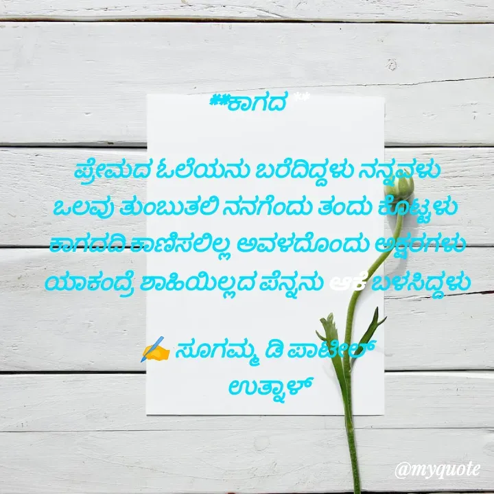 Quote by sugamma Almel - 
**ಕಾಗದ **
 
ಪ್ರೇಮದ ಓಲೆಯನು ಬರೆದಿದ್ದಳು ನನ್ನವಳು
ಒಲವು ತುಂಬುತಲಿ ನನಗೆಂದು ತಂದು ಕೊಟ್ಟಳು 
ಕಾಗದದಿ ಕಾಣಿಸಲಿಲ್ಲ ಅವಳದೊಂದು ಅಕ್ಷರಗಳು          ಯಾಕಂದ್ರೆ ಶಾಹಿಯಿಲ್ಲದ ಪೆನ್ನನು ಆಕೆ ಬಳಸಿದ್ದಳು
  
✍️ ಸೂಗಮ್ಮ ಡಿ ಪಾಟೀಲ್
      ಉತ್ನಾಳ್ 
 - Made using Quotes Creator App, Post Maker App