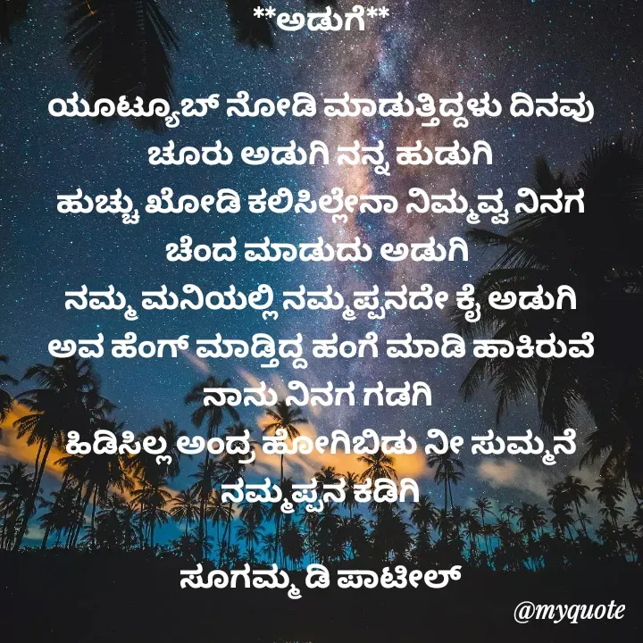 Quote by sugamma Almel - **ಅಡುಗೆ**

ಯೂಟ್ಯೂಬ್ ನೋಡಿ ಮಾಡುತ್ತಿದ್ದಳು ದಿನವು
ಚೂರು ಅಡುಗಿ ನನ್ನ ಹುಡುಗಿ
ಹುಚ್ಚು ಖೋಡಿ ಕಲಿಸಿಲ್ಲೇನಾ ನಿಮ್ಮವ್ವ ನಿನಗ ಚೆಂದ ಮಾಡುದು ಅಡುಗಿ 
ನಮ್ಮ ಮನಿಯಲ್ಲಿ ನಮ್ಮಪ್ಪನದೇ ಕೈ ಅಡುಗಿ
ಅವ ಹೆಂಗ್ ಮಾಡ್ತಿದ್ದ ಹಂಗೆ ಮಾಡಿ ಹಾಕಿರುವೆ ನಾನು ನಿನಗ ಗಡಗಿ 
ಹಿಡಿಸಿಲ್ಲ ಅಂದ್ರ ಹೋಗಿಬಿಡು ನೀ ಸುಮ್ಮನೆ ನಮ್ಮಪ್ಪನ ಕಡಿಗಿ

ಸೂಗಮ್ಮ ಡಿ ಪಾಟೀಲ್
ಉತ್ನಾಳ್  - Made using Quotes Creator App, Post Maker App