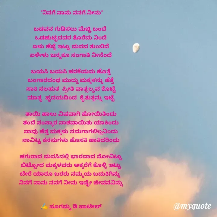 Quote by sugamma Almel -  *ನಿನಗೆ ನಾನು ನನಗೆ ನೀನು*

ಬಡವನ ಗುಡಿಸಲು ಮೆಚ್ಚಿ ಬಂದೆ 
ಒಡಹುಟ್ಟಿದವರ ತೊರೆದು ನಿಂದೆ
ಏಳು ಹೆಜ್ಜೆ ಇಟ್ಟು ಮನವ ತುಂಬಿದೆ
ಏಳೇಳು ಜನ್ಮಕೂ ಸಂಗಾತಿ ನೀನೆಂದೆ

ಬಯಸಿ ಬಯಸಿ ಹರಕೆಯನು ಹೊತ್ತೆ
ಬಂಗಾರದಂಥ ಮುದ್ದು ಮಕ್ಕಳನ್ನು ಹೆತ್ತೆ
ಸಾಕಿ ಸಲಹುತ  ಪ್ರೀತಿ ವಾತ್ಸಲ್ಯವ ಕೊಟ್ಟೆ
ಮಾತೃ  ಹೃದಯದಿಂದ  ಕೈತುತ್ತನ್ನು ಇಟ್ಟೆ

ತಾಯಿ ಹಾಲು ವಿಷವಾಗಿ ಹೋಯಿತಿಂದು
ತಂದೆ ಸಂಸ್ಕಾರ ನಾಶವಾಯಿತು ಯಾಕಿಂದು
ನಾವು ಹೆತ್ತ ಮಕ್ಕಳು ನಮಗಾಗಲಿಲ್ಲವಿಂದು
ನಾವಿಟ್ಟ ಕನಸುಗಳು ಹೊಸಕಿ ಹಾಕಿದರಿಂದು

ಹಗುರಾದ ಮನಸಿನಲ್ಲಿ ಭಾರವಾದ ನೋವಿಟ್ಟು
ಬಿಟ್ಟೋದ ಮಕ್ಕಳವರು ಅಕ್ಕರೆಗೆ ಕೊಳ್ಳಿ ಇಟ್ಟು
ಬೇರೆ ಯಾರೂ ಬರರು ನಮ್ಮಯ ಬದುಕಿಗಿನ್ನು 
ನಿನಗೆ ನಾನು ನನಗೆ ನೀನು ಇಷ್ಟೇ ಜೀವನವಿನ್ನು


✍️ ಸೂಗಮ್ಮ ಡಿ ಪಾಟೀಲ್
      ಉತ್ನಾಳ್ 
 - Made using Quotes Creator App, Post Maker App