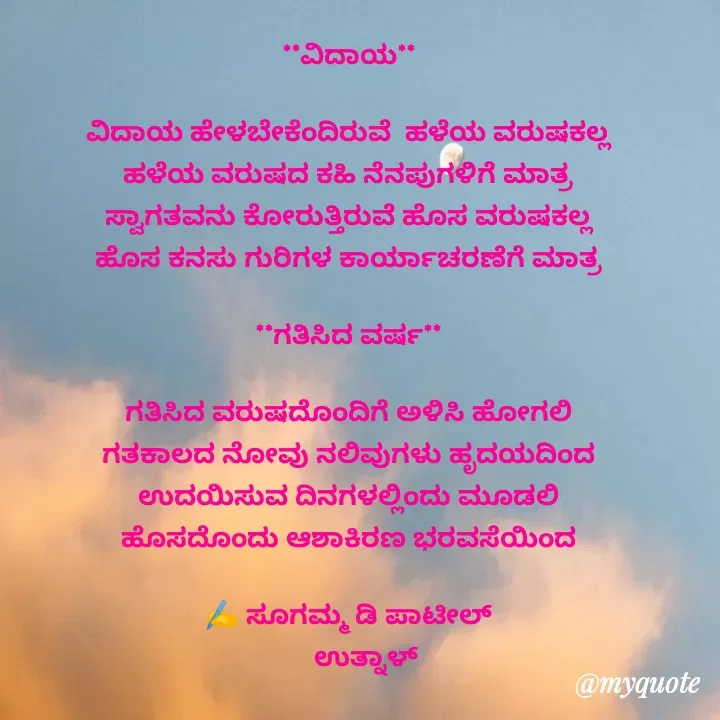 Quote by sugamma Almel - **ವಿದಾಯ**

ವಿದಾಯ ಹೇಳಬೇಕೆಂದಿರುವೆ  ಹಳೆಯ ವರುಷಕಲ್ಲ
ಹಳೆಯ ವರುಷದ ಕಹಿ ನೆನಪುಗಳಿಗೆ ಮಾತ್ರ
ಸ್ವಾಗತವನು ಕೋರುತ್ತಿರುವೆ ಹೊಸ ವರುಷಕಲ್ಲ
ಹೊಸ ಕನಸು ಗುರಿಗಳ ಕಾರ್ಯಾಚರಣೆಗೆ ಮಾತ್ರ

**ಗತಿಸಿದ ವರ್ಷ**

ಗತಿಸಿದ ವರುಷದೊಂದಿಗೆ ಅಳಿಸಿ ಹೋಗಲಿ
ಗತಕಾಲದ ನೋವು ನಲಿವುಗಳು ಹೃದಯದಿಂದ
ಉದಯಿಸುವ ದಿನಗಳಲ್ಲಿಂದು ಮೂಡಲಿ
ಹೊಸದೊಂದು ಆಶಾಕಿರಣ ಭರವಸೆಯಿಂದ

✍️ ಸೂಗಮ್ಮ ಡಿ ಪಾಟೀಲ್
      ಉತ್ನಾಳ್ 



 - Made using Quotes Creator App, Post Maker App