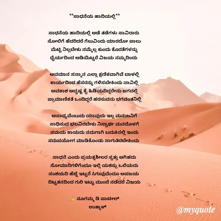 Quote by sugamma Almel - **ಸಾಧನೆಯ ಹಾದಿಯಲ್ಲಿ**

ಸಾಧನೆಯ ಹಾದಿಯಲ್ಲಿ ಅಡೆ ತಡೆಗಳು ಸಾವಿರಾರು 
ಸೋಲಿಗೆ ಹೆದರಿದರೆ ಗೆಲುವಿಂದು ಯಾರದೋ ಪಾಲು
ಮೆಟ್ಟಿ ನಿಲ್ಲಬೇಕು ನಮ್ಮೆಲ್ಲ ಕುಂದು ಕೊರತೆಗಳನ್ನು
ಧೈರ್ಯದಿಂದ ಅಡಿಯಿಟ್ಟರೆ ವಿಜಯ ನಮ್ಮದಿಂದು 

ಅವಮಾನ ಸನ್ಮಾನ ಎಲ್ಲಾ ಕ್ಷಣಿಕವಾಗಿವೆ ಬಾಳಲ್ಲಿ
ಕಾರ್ಯದಿಂದ ಹೆಸರನ್ನು ಗಳಿಸಬೇಕಿಂದು ನಾವಿಲ್ಲಿ
ಅವಕಾಶ ಅದೃಷ್ಟ ಕೈ ಹಿಡಿಯದಿದ್ದರೇನು ಜಗದಲ್ಲಿ
ಪ್ರಾಮಾಣಿಕತೆ ಒಂದಿದ್ದರೆ ಹರಸುವನು ಭಗವಂತನಿಲ್ಲಿ

ಅಸಾಧ್ಯವೆಂಬುದು ಯಾವುದು ಇಲ್ಲ ಮನುಜನಿಗೆ
ಸಾಧಿಸುವ ಛಲವಿರಬೇಕು ನಿಸ್ವಾರ್ಥ ಮನದೊಳಗೆ
ಸಮಯ ಕಾಯದು ನಮಗಾಗಿ ಬದುಕಿನಲ್ಲಿ ಇಂದು
ಸದುಪಯೋಗ ಮಾಡಿಕೊಂಡು ಸಾಗುತಿರಬೇಕಿಂದು 

ಸಾಧನೆ ಎಂದು ಪ್ರಯತ್ನಶೀಲರ ಸ್ವತ್ತು ಆಗಿಹದು
ಸೋಮಾರಿಗಳಿಗೆಂದೂ ಇಲ್ಲಿ ಯಶಸ್ಸು ಒಲಿಯದು
ಸಂಶಯದಿ ಹೆಜ್ಜೆ ಇಟ್ಟರೆ ಸಿಗುವುದೆಂದೂ ಅಪಜಯ 
ದಿಟ್ಟತನದಿಂದ ಗುರಿ ಇಟ್ಟು ಮುಂದೆ ನಡೆದರೆ ವಿಜಯ

✍️ ಸೂಗಮ್ಮ ಡಿ ಪಾಟೀಲ್
      ಉತ್ನಾಳ್ 

 - Made using Quotes Creator App, Post Maker App