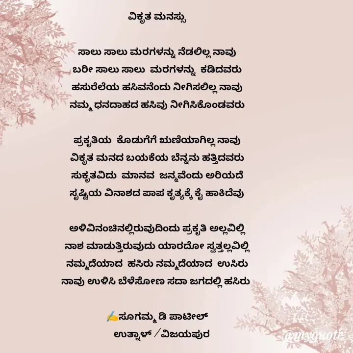 Quote by sugamma Almel - ವಿಕೃತ ಮನಸ್ಸು

ಸಾಲು ಸಾಲು ಮರಗಳನ್ನು ನೆಡಲಿಲ್ಲ ನಾವು
ಬರೀ ಸಾಲು ಸಾಲು  ಮರಗಳನ್ನು  ಕಡಿದವರು
ಹಸುರೆಲೆಯ ಹಸಿವನೆಂದು ನೀಗಿಸಲಿಲ್ಲ ನಾವು
ನಮ್ಮ ಧನದಾಹದ ಹಸಿವು ನೀಗಿಸಿಕೊಂಡವರು

ಪ್ರಕೃತಿಯ  ಕೊಡುಗೆಗೆ ಋಣಿಯಾಗಿಲ್ಲ ನಾವು
ವಿಕೃತ ಮನದ ಬಯಕೆಯ ಬೆನ್ನನು ಹತ್ತಿದವರು
ಸುಕೃತವಿದು  ಮಾನವ  ಜನ್ಮವೆಂದು ಅರಿಯದೆ
ಸೃಷ್ಟಿಯ ವಿನಾಶದ ಪಾಪ ಕೃತ್ಯಕ್ಕೆ ಕೈ ಹಾಕಿದೆವು

ಅಳಿವಿನಂಚಿನಲ್ಲಿರುವುದಿಂದು ಪ್ರಕೃತಿ ಅಲ್ಲವಿಲ್ಲಿ
ನಾಶ ಮಾಡುತ್ತಿರುವುದು ಯಾರದೋ ಸ್ವತ್ತಲ್ಲವಿಲ್ಲಿ
ನಮ್ಮದೆಯಾದ  ಹಸಿರು ನಮ್ಮದೆಯಾದ  ಉಸಿರು
ನಾವು ಉಳಿಸಿ ಬೆಳೆಸೋಣ ಸದಾ ಜಗದಲ್ಲಿ ಹಸಿರು 

✍️ಸೂಗಮ್ಮ ಡಿ ಪಾಟೀಲ್
    ಉತ್ನಾಳ್ /ವಿಜಯಪುರ - Made using Quotes Creator App, Post Maker App