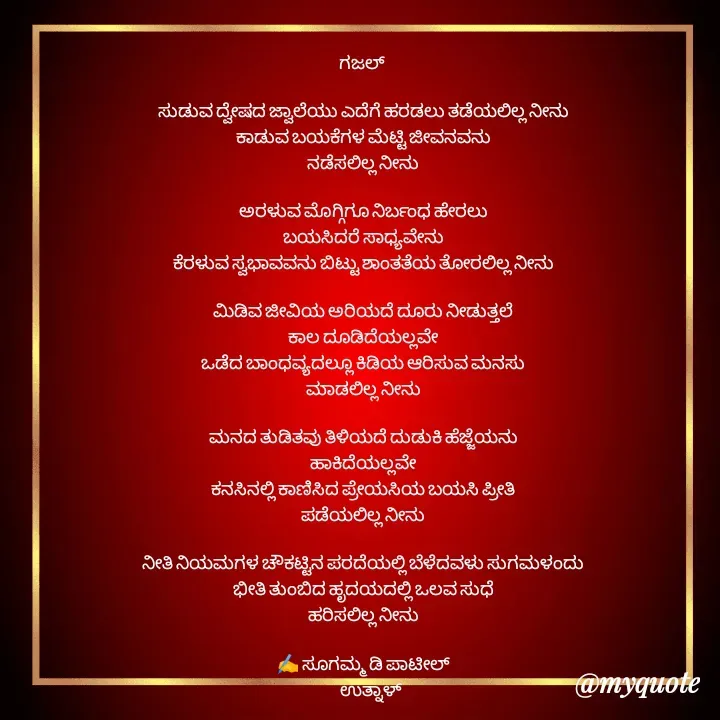 Quote by sugamma Almel - ಗಜಲ್ 

ಸುಡುವ ದ್ವೇಷದ ಜ್ವಾಲೆಯು ಎದೆಗೆ ಹರಡಲು ತಡೆಯಲಿಲ್ಲ ನೀನು
ಕಾಡುವ ಬಯಕೆಗಳ ಮೆಟ್ಟಿ ಜೀವನವನು
ನಡೆಸಲಿಲ್ಲ ನೀನು

ಅರಳುವ ಮೊಗ್ಗಿಗೂ ನಿರ್ಬಂಧ ಹೇರಲು
ಬಯಸಿದರೆ ಸಾಧ್ಯವೇನು
ಕೆರಳುವ ಸ್ವಭಾವವನು ಬಿಟ್ಟು ಶಾಂತತೆಯ ತೋರಲಿಲ್ಲ ನೀನು

ಮಿಡಿವ ಜೀವಿಯ ಅರಿಯದೆ ದೂರು ನೀಡುತ್ತಲೆ
ಕಾಲ ದೂಡಿದೆಯಲ್ಲವೇ
ಒಡೆದ ಬಾಂಧವ್ಯದಲ್ಲೂ ಕಿಡಿಯ ಆರಿಸುವ ಮನಸು
ಮಾಡಲಿಲ್ಲ ನೀನು

ಮನದ ತುಡಿತವು ತಿಳಿಯದೆ ದುಡುಕಿ ಹೆಜ್ಜೆಯನು
ಹಾಕಿದೆಯಲ್ಲವೇ
ಕನಸಿನಲ್ಲಿ ಕಾಣಿಸಿದ ಪ್ರೇಯಸಿಯ ಬಯಸಿ ಪ್ರೀತಿ
ಪಡೆಯಲಿಲ್ಲ ನೀನು

ನೀತಿ ನಿಯಮಗಳ ಚೌಕಟ್ಟಿನ ಪರದೆಯಲ್ಲಿ ಬೆಳೆದವಳು ಸುಗಮಳಂದು
ಭೀತಿ ತುಂಬಿದ ಹೃದಯದಲ್ಲಿ ಒಲವ ಸುಧೆ
ಹರಿಸಲಿಲ್ಲ ನೀನು

✍️ ಸೂಗಮ್ಮ ಡಿ ಪಾಟೀಲ್
      ಉತ್ನಾಳ್ 
 - Made using Quotes Creator App, Post Maker App