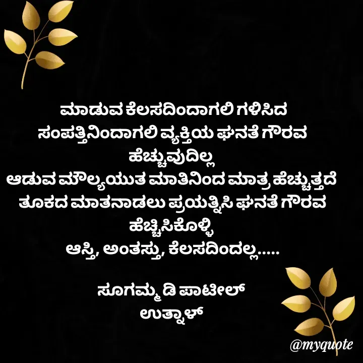Quote by sugamma Almel -  ಮಾಡುವ ಕೆಲಸದಿಂದಾಗಲಿ ಗಳಿಸಿದ ಸಂಪತ್ತಿನಿಂದಾಗಲಿ ವ್ಯಕ್ತಿಯ ಘನತೆ ಗೌರವ ಹೆಚ್ಚುವುದಿಲ್ಲ 
ಆಡುವ ಮೌಲ್ಯಯುತ ಮಾತಿನಿಂದ ಮಾತ್ರ ಹೆಚ್ಚುತ್ತದೆ 
ತೂಕದ ಮಾತನಾಡಲು ಪ್ರಯತ್ನಿಸಿ ಘನತೆ ಗೌರವ ಹೆಚ್ಚಿಸಿಕೊಳ್ಳಿ 
ಆಸ್ತಿ, ಅಂತಸ್ತು, ಕೆಲಸದಿಂದಲ್ಲ.....

ಸೂಗಮ್ಮ ಡಿ ಪಾಟೀಲ್ 
ಉತ್ನಾಳ್  - Made using Quotes Creator App, Post Maker App
