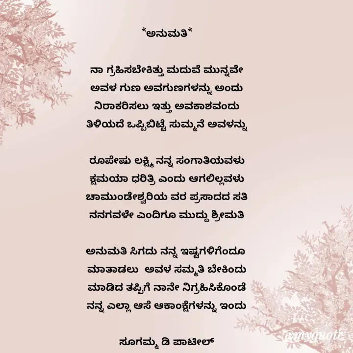 Quote by sugamma patil - *ಅನುಮತಿ*

ನಾ ಗ್ರಹಿಸಬೇಕಿತ್ತು ಮದುವೆ ಮುನ್ನವೇ
ಅವಳ ಗುಣ ಅವಗುಣಗಳನ್ನು ಅಂದು
ನಿರಾಕರಿಸಲು ಇತ್ತು ಅವಕಾಶವಂದು
ತಿಳಿಯದೆ ಒಪ್ಪಿಬಿಟ್ಟೆ ಸುಮ್ಮನೆ ಅವಳನ್ನು

ರೂಪೇಷು ಲಕ್ಷ್ಮಿ ನನ್ನ ಸಂಗಾತಿಯವಳು
ಕ್ಷಮಯಾ ಧರಿತ್ರಿ ಎಂದು ಆಗಲಿಲ್ಲವಳು
ಚಾಮುಂಡೇಶ್ವರಿಯ ವರ ಪ್ರಸಾದದ ಸತಿ
ನನಗವಳೇ ಎಂದಿಗೂ ಮುದ್ದು ಶ್ರೀಮತಿ

ಅನುಮತಿ ಸಿಗದು ನನ್ನ ಇಷ್ಟಗಳಿಗೆಂದೂ 
ಮಾತಾಡಲು  ಅವಳ ಸಮ್ಮತಿ ಬೇಕಿಂದು
ಮಾಡಿದ ತಪ್ಪಿಗೆ ನಾನೇ ನಿಗ್ರಹಿಸಿಕೊಂಡೆ
ನನ್ನ ಎಲ್ಲಾ ಆಸೆ ಆಕಾಂಕ್ಷೆಗಳನ್ನು ಇಂದು

ಸೂಗಮ್ಮ ಡಿ ಪಾಟೀಲ್
ಉತ್ನಾಳ್ 



 - Made using Quotes Creator App, Post Maker App