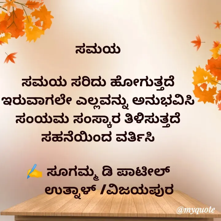 Quote by sugamma patil - ಸಮಯ 

ಸಮಯ ಸರಿದು ಹೋಗುತ್ತದೆ 
ಇರುವಾಗಲೇ ಎಲ್ಲವನ್ನು ಅನುಭವಿಸಿ 
ಸಂಯಮ ಸಂಸ್ಕಾರ ತಿಳಿಸುತ್ತದೆ 
ಸಹನೆಯಿಂದ ವರ್ತಿಸಿ 

✍️ ಸೂಗಮ್ಮ ಡಿ ಪಾಟೀಲ್ 
      ಉತ್ನಾಳ್ /ವಿಜಯಪುರ 
 - Made using Quotes Creator App, Post Maker App