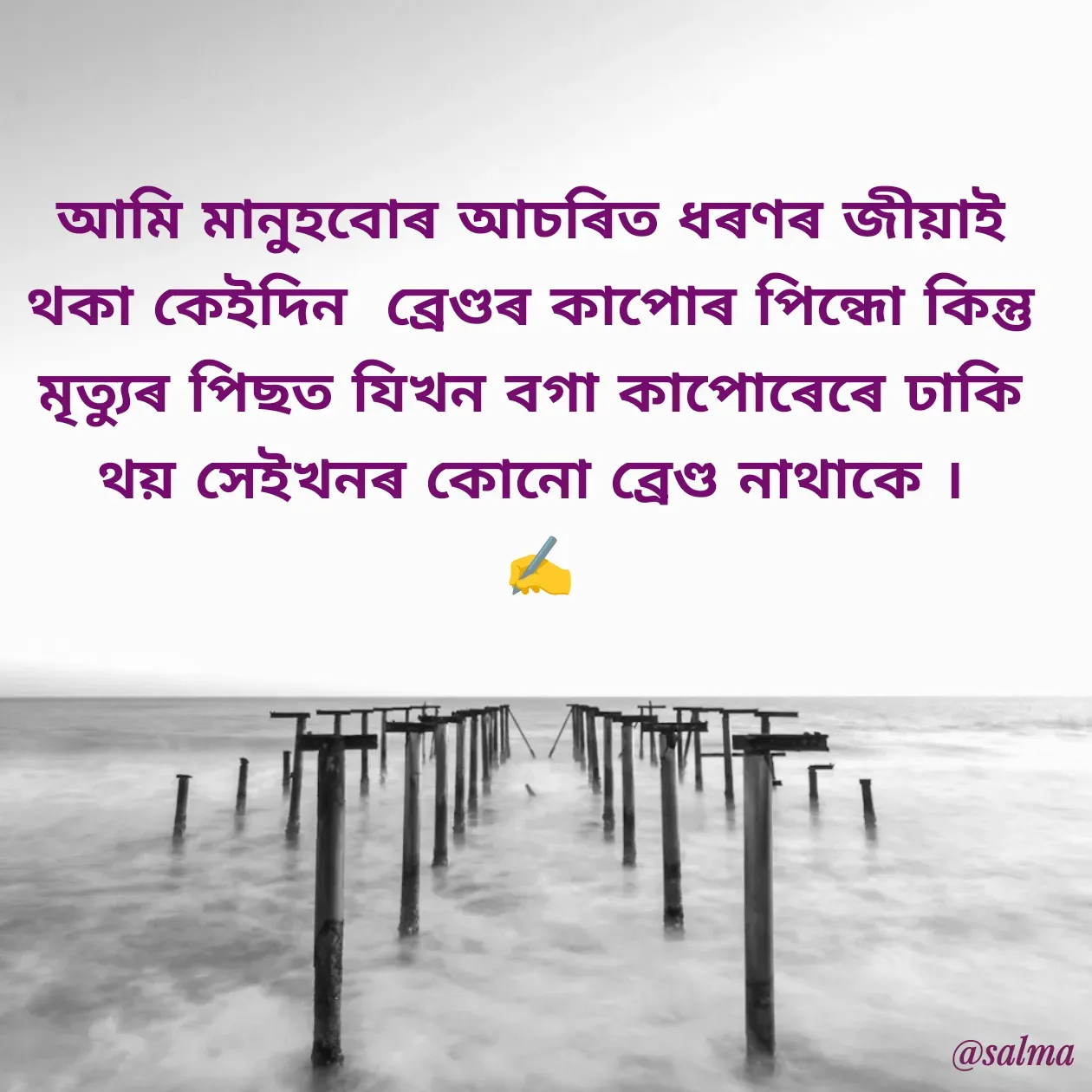 Quote by Salma  Sultana - আমি মানু্হবোৰ আচৰিত ধৰণৰ জীয়াই থকা কেইদিন  ব্ৰেণ্ডৰ কাপোৰ পিন্ধো কিন্তু মৃত্যুৰ পিছত যিখন বগা কাপোৰেৰে ঢাকি থয় সেইখনৰ কোনো ব্ৰেণ্ড নাথাকে ।
 ✍️ - Made using Quotes Creator App, Post Maker App