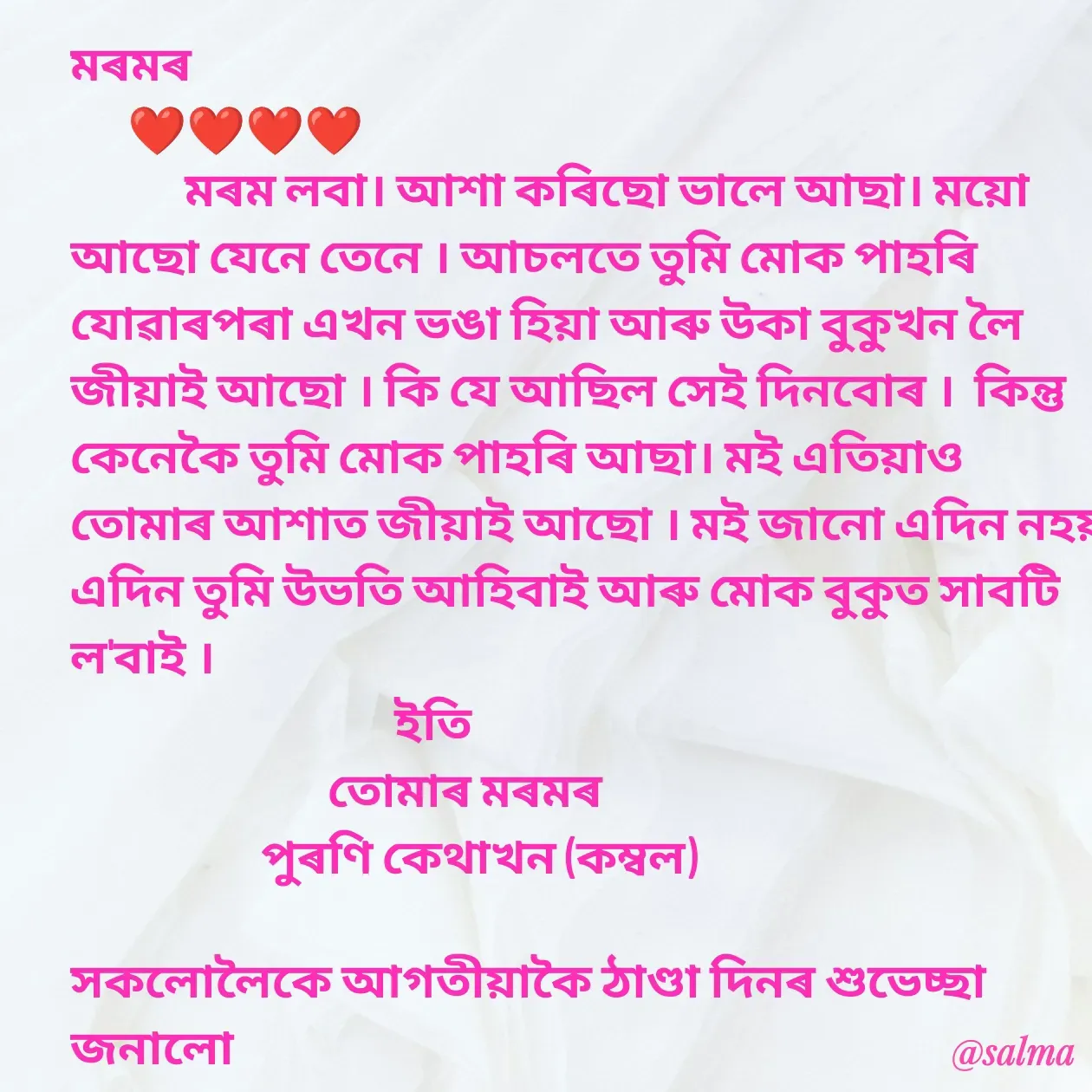 Quote by Salma  Sultana - মৰমৰ 
      ❤❤❤❤
            মৰম লবা। আশা কৰিছো ভালে আছা। ময়ো আছো যেনে তেনে । আচলতে তুমি মোক পাহৰি যোৱাৰপৰা এখন ভঙা হিয়া আৰু উকা বুকুখন লৈ জীয়াই আছো । কি যে আছিল সেই দিনবোৰ ।  কিন্তু কেনেকৈ তুমি মোক পাহৰি আছা। মই এতিয়াও তোমাৰ আশাত জীয়াই আছো । মই জানো এদিন নহয় এদিন তুমি উভতি আহিবাই আৰু মোক বুকুত সাবটি ল'বাই ।
                                  ইতি
                           তোমাৰ মৰমৰ 
                    পুৰণি কেথাখন (কম্বল)

সকলোলৈকে আগতীয়াকৈ ঠাণ্ডা দিনৰ শুভেচ্ছা জনালো - Made using Quotes Creator App, Post Maker App