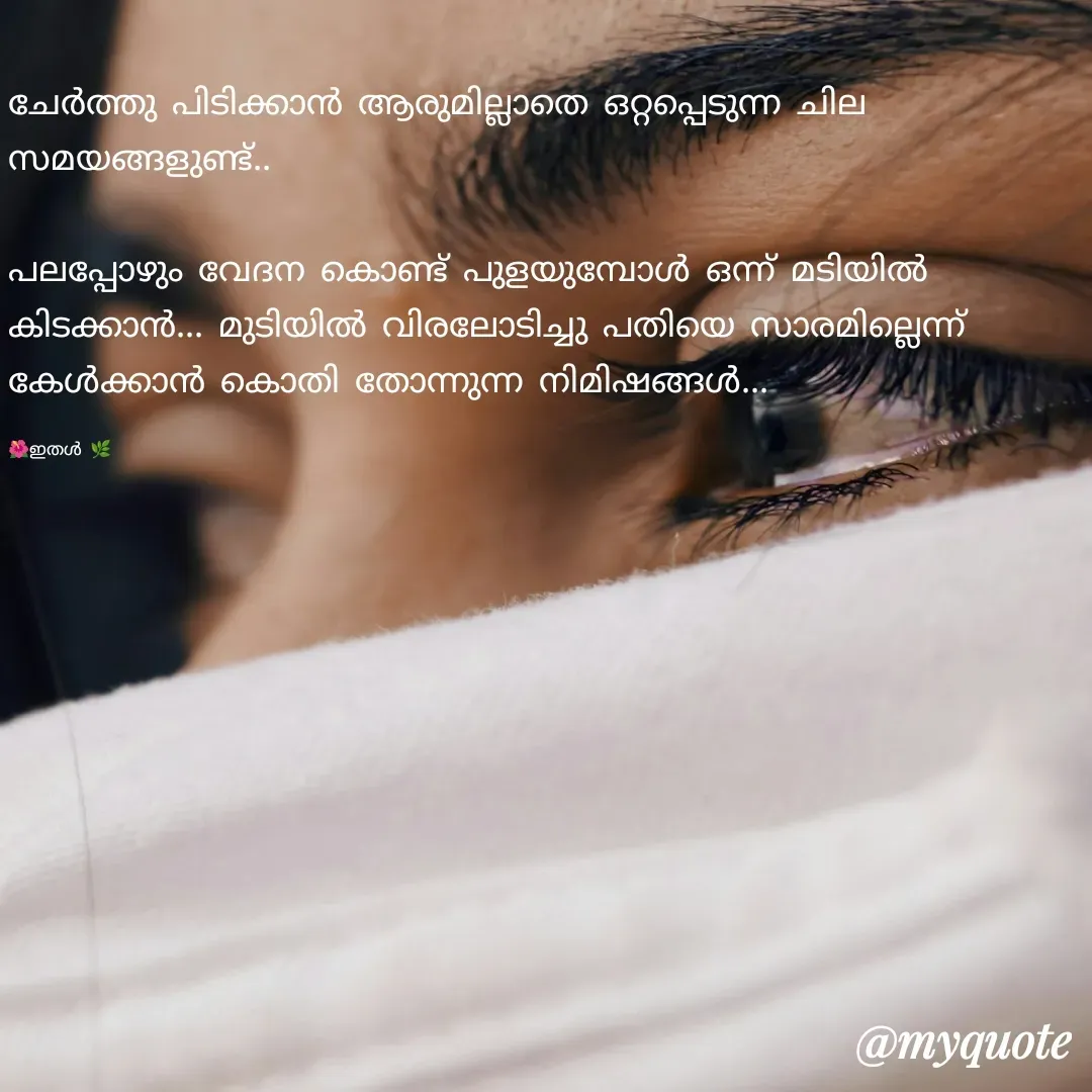 Quote by 🌺 ഇതൾ 🌿 - ചേർത്തു പിടിക്കാൻ ആരുമില്ലാതെ ഒറ്റപ്പെടുന്ന ചില സമയങ്ങളുണ്ട്..

പലപ്പോഴും വേദന കൊണ്ട് പുളയുമ്പോൾ ഒന്ന് മടിയിൽ കിടക്കാൻ... മുടിയിൽ വിരലോടിച്ചു പതിയെ സാരമില്ലെന്ന് കേൾക്കാൻ കൊതി തോന്നുന്ന നിമിഷങ്ങൾ...

🌺ഇതൾ 🌿 - Made using Quotes Creator App, Post Maker App