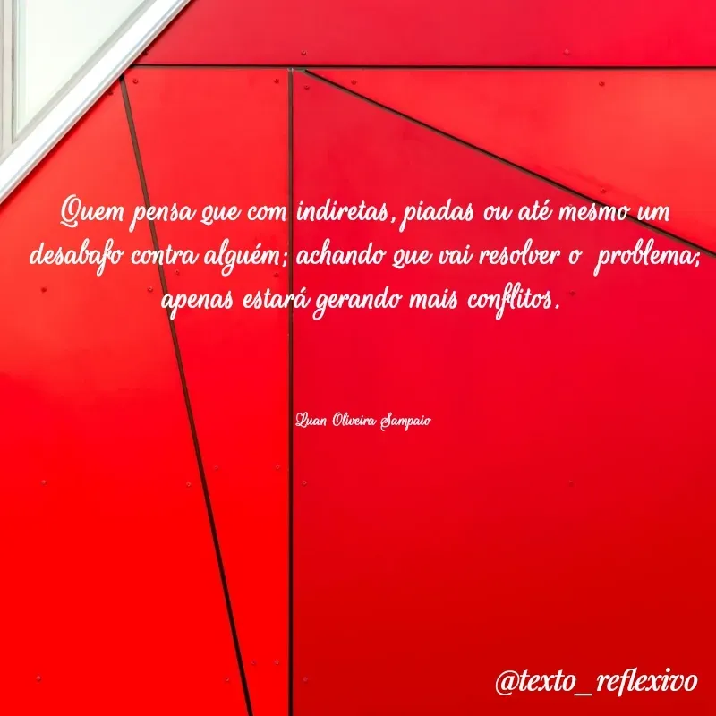 Quote by Luan Oliveira Sampaio - Quem pensa que com indiretas, piadas ou até mesmo um desabafo contra alguém; achando que vai resolver o  problema; apenas estará gerando mais conflitos. 



Luan Oliveira Sampaio  - Made using Quotes Creator App, Post Maker App
