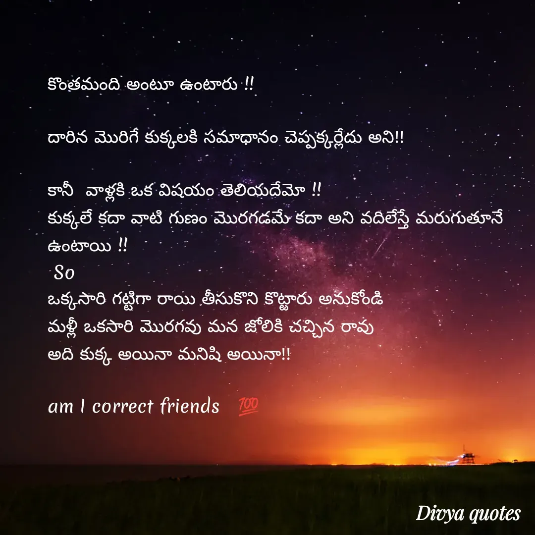 Quote by V Divya - 
కొంతమంది అంటూ ఉంటారు !!

దారిన మొరిగే కుక్కలకి సమాధానం చెప్పక్కర్లేదు అని!!
 
కానీ  వాళ్లకి ఒక విషయం తెలియదేమో !!
కుక్కలే కదా వాటి గుణం మొరగడమే కదా అని వదిలేస్తే మరుగుతూనే ఉంటాయి !!
 So
ఒక్కసారి గట్టిగా రాయి తీసుకొని కొట్టారు అనుకోండి
మళ్లీ ఒకసారి మొరగవు మన జోలికి చచ్చిన రావు
అది కుక్క అయినా మనిషి అయినా!!

am I correct friends   💯


 - Made using Quotes Creator App, Post Maker App