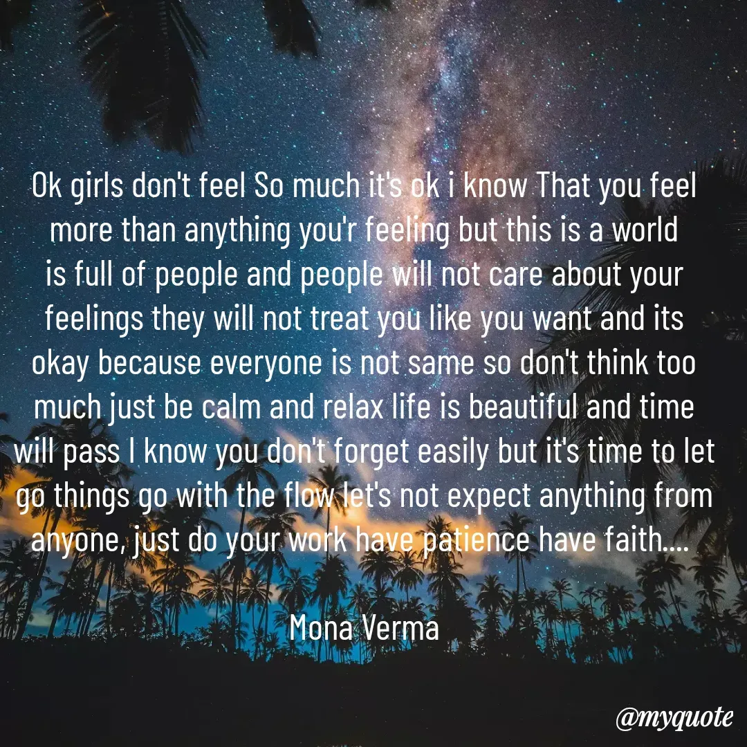 Quote by Mona Verma - Ok girls don't feel So much it's ok i know That you feel more than anything you'r feeling but this is a world is full of people and people will not care about your feelings they will not treat you like you want and its okay because everyone is not same so don't think too much just be calm and relax life is beautiful and time will pass I know you don't forget easily but it's time to let go things go with the flow let's not expect anything from anyone, just do your work have patience have faith.... 

Mona Verma - Made using Quotes Creator App, Post Maker App