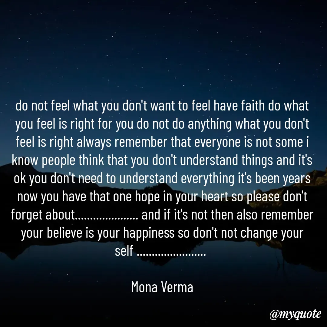 Quote by Mona Verma - do not feel what you don't want to feel have faith do what you feel is right for you do not do anything what you don't feel is right always remember that everyone is not some i know people think that you don't understand things and it's ok you don't need to understand everything it's been years now you have that one hope in your heart so please don't forget about..................... and if it's not then also remember your believe is your happiness so don't not change your self ....................... 

Mona Verma - Made using Quotes Creator App, Post Maker App