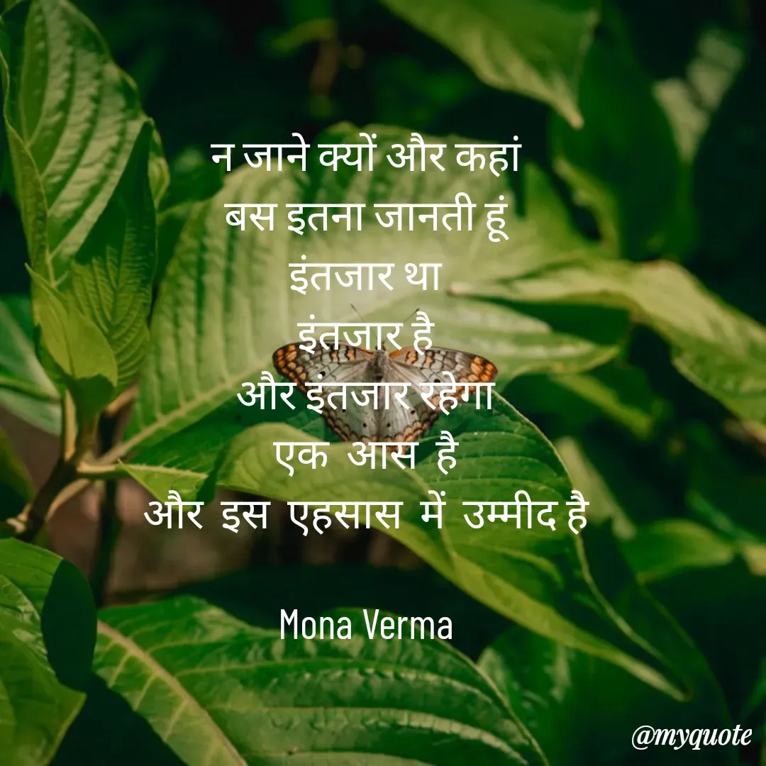 Quote by Mona Verma - न जाने क्यों और कहां
बस इतना जानती हूं
इंतजार था
इंतजार है
और इंतजार रहेगा
एक  आस  है
और  इस  एहसास  में  उम्मीद है

Mona Verma - Made using Quotes Creator App, Post Maker App