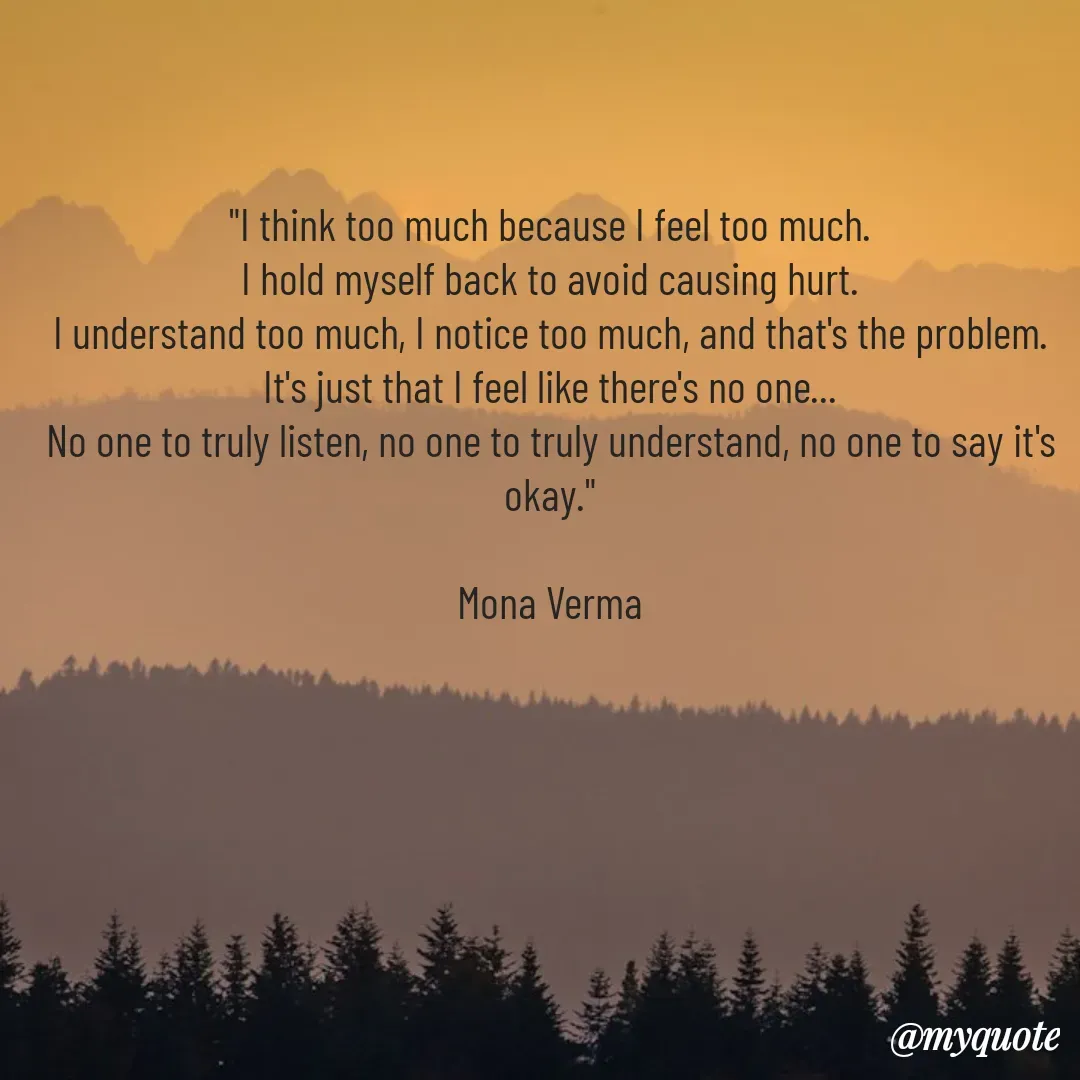 Quote by Mona Verma - 
"I think too much because I feel too much.
I hold myself back to avoid causing hurt.
I understand too much, I notice too much, and that's the problem.
It's just that I feel like there's no one...
No one to truly listen, no one to truly understand, no one to say it's okay."

Mona Verma - Made using Quotes Creator App, Post Maker App