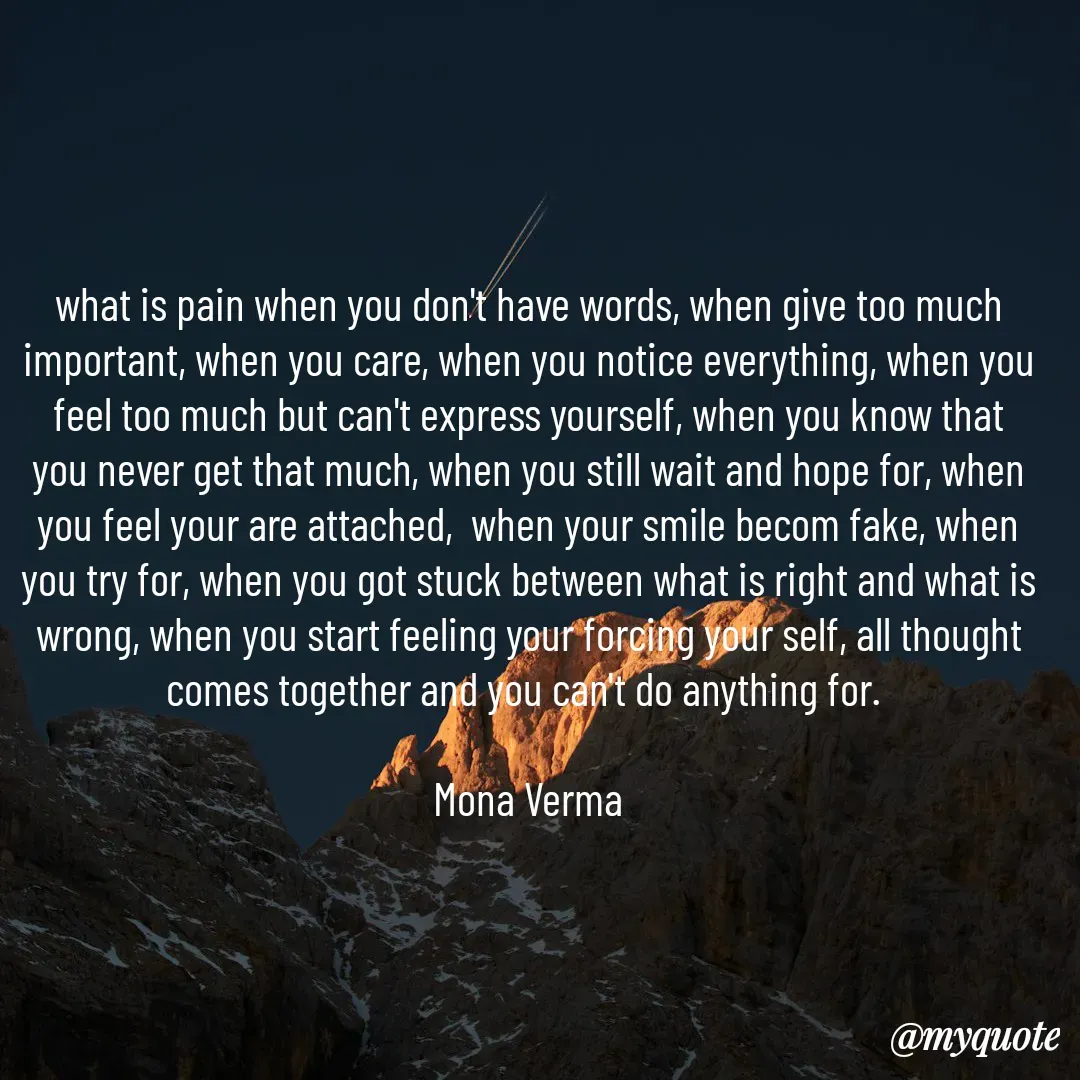 Quote by Mona Verma - what is pain when you don't have words, when give too much important, when you care, when you notice everything, when you feel too much but can't express yourself, when you know that you never get that much, when you still wait and hope for, when you feel your are attached,  when your smile becom fake, when you try for, when you got stuck between what is right and what is wrong, when you start feeling your forcing your self, all thought comes together and you can't do anything for. 

Mona Verma - Made using Quotes Creator App, Post Maker App