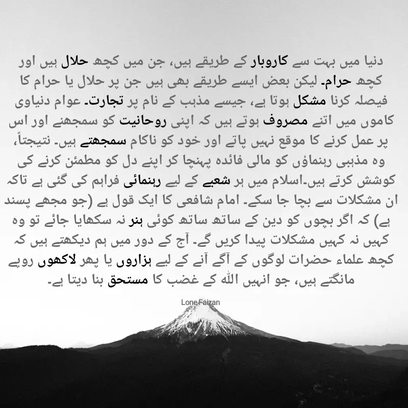 Quote by Lone Faizan - دنیا میں بہت سے کاروبار کے طریقے ہیں، جن میں کچھ حلال ہیں اور کچھ حرام۔ لیکن بعض ایسے طریقے بھی ہیں جن پر حلال یا حرام کا فیصلہ کرنا مشکل ہوتا ہے، جیسے مذہب کے نام پر تجارت۔ عوام دنیاوی کاموں میں اتنے مصروف ہوتے ہیں کہ اپنی روحانیت کو سمجھنے اور اس پر عمل کرنے کا موقع نہیں پاتے اور خود کو ناکام سمجھتے ہیں۔ نتیجتاً، وہ مذہبی رہنماؤں کو مالی فائدہ پہنچا کر اپنے دل کو مطمئن کرنے کی کوشش کرتے ہیں۔اسلام میں ہر شعبے کے لیے رہنمائی فراہم کی گئی ہے تاکہ ان مشکلات سے بچا جا سکے۔ امام شافعی کا ایک قول ہے (جو مجھے پسند ہے) کہ اگر بچوں کو دین کے ساتھ ساتھ کوئی ہنر نہ سکھایا جائے تو وہ کہیں نہ کہیں مشکلات پیدا کریں گے۔ آج کے دور میں ہم دیکھتے ہیں کہ کچھ علماء حضرات لوگوں کے آگے آنے کے لیے ہزاروں یا پھر لاکھوں روپے مانگتے ہیں، جو انہیں اللہ کے غضب کا مستحق بنا دیتا ہے۔

Lone Faizan  - Made using Quotes Creator App, Post Maker App