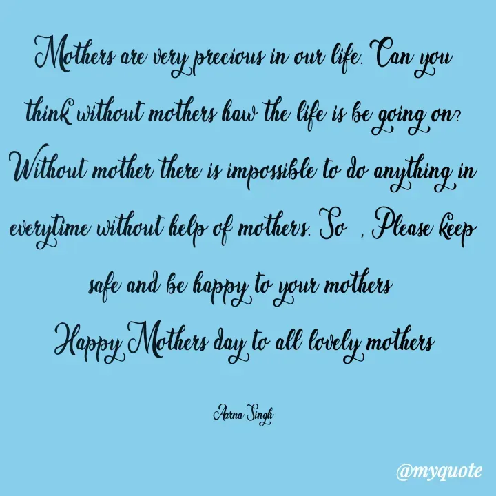 Quote by Aarna Singh - Mothers are very precious in our life. Can you think without mothers haw the life is be going on? Without mother there is impossible to do anything in everytime without help of mother's. So  , Please keep safe and be happy to your mothers 
Happy Mothers day to all lovely mothers

Aarna Singh - Made using Quotes Creator App, Post Maker App